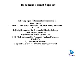 Document Format Support
Following types of Documents are supported in
Digital Library .
1) Data CD, Data DVD, Audio/Video CDs, DVD Video, DVD data,
Photo CD
2) Digital Documents like E journals, E books, In-house
Publishings / E Learning
3) Interactive CDs like Tutorial CDs
4) CD /DVD databases like Pro quest, Medline, Conference
CDs/DVDs
5) Flash/HTML tutorials
6) Uploading of scanned data and indexing for search
 