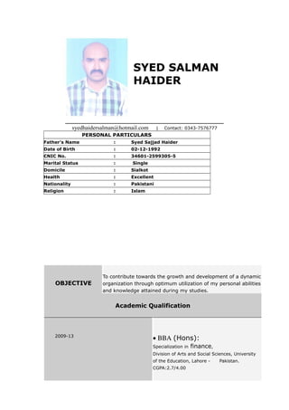 SYED SALMAN
HAIDER
___________________________________________________
syedhaidersalman@hotmail.com | Contact: 0343-7576777
PERSONAL PARTICULARS
Father’s Name : Syed Sajjad Haider
Date of Birth : 02-12-1992
CNIC No. : 34601-2599305-5
Marital Status : Single
Domicile : Sialkot
Health : Excellent
Nationality : Pakistani
Religion : Islam
OBJECTIVE
To contribute towards the growth and development of a dynamic
organization through optimum utilization of my personal abilities
and knowledge attained during my studies.
Academic Qualification
2009-13
• ΒΒΑ (Hons):
Specialization in finance,
Division of Arts and Social Sciences, University
of the Education, Lahore - Pakistan.
CGPA:2.7/4.00
 