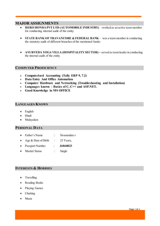 Page 3 of 4
MAJOR ASSIGNMENTS
 HERO HONDAPVT LTD (AUTOMOBILE INDUSTRY) –worked as an active team member
for conducting internal audit of the entity
 STATE BANK OF TRAVANCORE & FEDERAL BANK – was a team member in conducting
the statutory audit of different branches of the mentioned banks
 AYURVEDA YOGA VILLA (HOSPITALITYSECTOR) – served as team leader in conducting
the internal audit of the entity
COMPUTER PROFICIENCY
 Computerized Accounting (Tally ERP 9, 7.2)
 Data Entry And Office Automation
 Computer Hardware and Networking (Troubleshooting and Installation)
 Languages known – Basics of C, C++ and ASP.NET.
 Good Knowledge in MS OFFICE
LANGUAGES KNOWN
 English
 Hindi
 Malayalam
PERSONAL DATA
 Father’s Name : Sivanandan.v
 Age & Date of Birth : 23 Years,
 Passport Number : J6868023
 Marital Status : Single
INTERESTS & HOBBIES
 Travelling
 Reading Books
 Playing Games
 Chatting
 Music
 