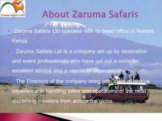 • Zaruma Safaris Ltd operates with its head office in Nairobi,
Kenya.
• Zaruma Safaris Ltd is a company set up by destination
and event professionals who have cut out a niche for
excellent service and a reputable dependability.
• The Directors of the company bring with them extensive
experience in handling sales and operations of the most
discerning travelers from across the globe.
 