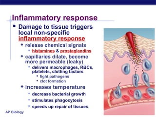 Inflammatory response
    Damage to tissue triggers
       local non-specific
       inflammatory response
            release chemical signals
               histamines & prostaglandins
            capillaries dilate, become
             more permeable (leaky)
               delivers macrophages, RBCs,
               platelets, clotting factors
                  fight pathogens
                  clot formation
            increases temperature
               decrease bacterial growth
               stimulates phagocytosis
               speeds up repair of tissues
AP Biology
 