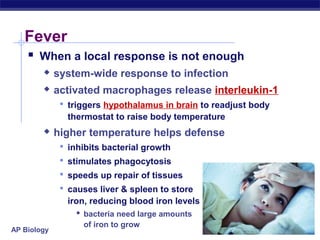 Fever
     When a local response is not enough
            system-wide response to infection
            activated macrophages release interleukin-1
               triggers hypothalamus in brain to readjust body
               thermostat to raise body temperature
            higher temperature helps defense
               inhibits bacterial growth
               stimulates phagocytosis
               speeds up repair of tissues
               causes liver & spleen to store
               iron, reducing blood iron levels
                  bacteria need large amounts
                   of iron to grow
AP Biology
 