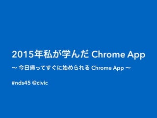2015年私が学んだ Chrome App
∼ 今日帰ってすぐに始められる Chrome App ∼
#nds45 @civic
 