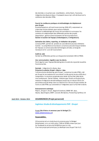 des données a visualiser avec viewModule , entity Ctools, Taxonomy.
Intégration de jQuery et Ajax « Framework Javascript » afin de favoriser la
cohérence des données HTML.
Fournir les meilleures pratiques et méthodologies de déploiement
pour Drupal.
Essentiellement en utilisant leversionning (SVN, GIT), notamment en
créant des fichiers detests pour certains modules.
Elaborer la méthodologie de travail etla procédure à suivrepour les
commits et le déploiement des différentes parties des projets
(exportation , gestion d’environnement de test et production).
Gestion et soutien de l'équipe (3 développeurs, 5 intégrateurs).
Estimation des tâches, reporting , et réalisation des projets.
L’analysePERT, permet de prendre en considération plusieurséléments
Comme : la compréhension du besoin,la Connaissancedechaque membre
de l’équipe, la connaissancedes technologies utilisées,la margede
manœuvre et le suivi del’avancement.
Audit du code
Valider les différentes parties sur chaqueenvironnement DEV et PROD.
Une communication régulière avec les clients.
Pointrégulier avec l’équipe Marketing dans lecadre du rajoutde nouvelles
Fonctionnalités.
Exemple : intégration JS, jQuery, Ajax
Présenter la solution Drupal + jQuery + Ajax.
l'ultimesolution detheming pour Drupal , customiser lecode HTML créé
par Drupal et ses modules est sans doute l'un des points les plus difficiles à
comprendre. la solutions proposées pour tenter de faciliter cette tâche
sont nombreuses : Starter thèmes, modules type Panels ou Display Suite,
modules d'intégration de bibliothèques JavaScript,la listeestinfinie.On
passebeaucoup de temps dans la création d'un sitesous Drupal à tenter de
livrer un code HTML qui conviendra à l'intégrateur pour lui faciliter la tâche.
Environnement technique
Php5.5 , Drupal 7, Druch, AngularJS (notion), GMAP API, Ajax,
JQuery, Apach/nginx,CRAFT, Laravel,Wordpress,Prestashop,Symfony 2.0
Août 2014 – Octobre 2014 221ANNONCES (Projet personnel)
Ingénieur études & développements PHP - Drupal
Projet: Site d’actus et annonces pour le Sénégal (Ex :
www.221annonces.sn)
Responsabilités
221annonces est un sitede buzz et annonces pour le Sénégal.
Actuellement, on a un trafic entre 7 500 et 20 000 visteurs par jour.
Sur facebook on est plus de 50 000 fans pour ce site.
C’est mon projet personnel que j’ai dévelopé avec Drupal 7 de A à Z.
 