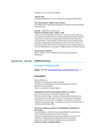 manœuvre et le suivi del’avancement.
Audit du code
Valider les différentes parties sur chaqueenvironnement DEV et PROD.
Une communication régulière avec les clients.
Pointrégulier avec l’équipe Marketing dans lecadre du rajoutde nouvelles
Fonctionnalités.
Exemple : intégration JS, jQuery, Ajax
Présenter la solution Drupal + jQuery + Ajax.
l'ultimesolution detheming pour Drupal , customiser lecode HTML créé
par Drupal et ses modules est sans doute l'un des points les plus difficiles à
comprendre. la solutions proposées pour tenter de faciliter cette tâche
sont nombreuses : Starter thèmes, modules type Panels ou Display Suite,
modules d'intégration de bibliothèques JavaScript,la listeestinfinie.On
passebeaucoup de temps dans la création d'un sitesous Drupal à tenter de
livrer un code HTML qui conviendra à l'intégrateur pour lui faciliter la tâche.
Environnement technique
Php5.5 , Drupal 7, Druch, GMAP API, Ajax, jQuery, Apach/nginx,
Wordpress…
Décembre 2012 - Juillet 2013 WEBPIX (Freelance)
Développeur PHP/Drupal 6&7
Projet: Sites(Ex : www.babymag.ch, www.mickyshouse.ch, …)
Responsabilités :
Recueil des besoins
Respecter les cahiers des charges des clients
Conception & Développement de sites web basées sur Drupal 7
Référent Technique Drupal
Gestion et soutien de l'équipe(Néant)
Développement de sites web complexes basées sur Drupal 7.
Gérer et administrer la création des modules drupal
(formulaire,Article,Page, avec des interfaces administrableavec une
interaction baséesur des web services), et les modules qui présentent
des données a visualiser avec viewModule , entity Ctools, Taxonomy.
Intégration de jQuery et Ajax « Framework Javascript » afin de favoriser la
cohérence des données HTML.
Fournir les meilleures pratiques et méthodologies de déploiement
pour Drupal.
Essentiellement en utilisant leversionning (SVN, GIT), notamment en
créant des fichiers detests pour certains modules.
Elaborer la méthodologie de travail etla procédure à suivrepour les
commits et le déploiement des différentes parties des projets
(exportation , gestion d’environnement de test et production).
Gestion et soutien de l'équipe (Néant).
 
