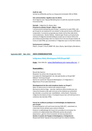 Audit du code
Valider les différentes parties sur chaqueenvironnement DEV et PROD.
Une communication régulière avec les clients.
Pointrégulier avec l’équipe Marketing dans lecadre du rajoutde nouvelles
Fonctionnalités.
Exemple : intégration JS, jQuery, Ajax
Présenter la solution Drupal + jQuery + Ajax.
l'ultimesolution detheming pour Drupal , customiser lecode HTML créé
par Drupal et ses modules est sans doute l'un des points les plus difficiles à
comprendre. la solutions proposées pour tenter de faciliter cette tâche
sont nombreuses : Starter thèmes, modules type Panels ou Display Suite,
modules d'intégration de bibliothèques JavaScript,la listeestinfinie.On
passebeaucoup de temps dans la création d'un sitesous Drupal à tenter de
livrer un code HTML qui conviendra à l'intégrateur pour lui faciliter la tâche.
Environnement technique
Php5.5 , Drupal 7, Druch,GMAP API, Ajax, JQuery, Apach/nginx,Wordpress.
Septembre 2007 - Mars 2013 ANFA COMMUNICATION
Intégrateur Web, Développeur PHP/Drupal 6&7
Projet : Sites Web (Ex : www.labelleadresse.com,www.sofac.ma,…)
Responsabilités :
Recueil des besoins
Respecter les cahiers des charges des clients
Conception & Développement de sites web basées sur Drupal 6&7
Référent Technique Drupal
Gestion et soutien de l'équipe(3 développeurs / 2 Integrateurs )
Répartition / Priorisation des tâches
Développement de sites web complexes basées sur Drupal 7.
Gérer et administrer la création des modules drupal
(formulaire,Article,Page, avec des interfaces administrableavec une
interaction baséesur des web services), et les modules qui présentent
des données a visualiser avec viewModule , entity Ctools, Taxonomy.
Intégration de jQuery et Ajax « Framework Javascript » afin de favoriser la
cohérence des données HTML.
Fournir les meilleures pratiques et méthodologies de déploiement
pour Drupal.
Essentiellement en utilisant leversionning (SVN, GIT) , notamment en
créant des fichiers detests pour certains modules.
Elaborer la méthodologie de travail etla procédure à suivrepour les
commits et le déploiement des différentes parties des projets
(exportation , gestion d’environnement de test et production).
Gestion et soutien de l'équipe (3 développeurs, 2 Intégrateurs).
Responsabilitéde l’équipe et du projet drupal (la création module,
 