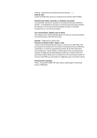 theming , modulation de schema de basede données , ... )
Audit du code
Valider les différentes parties sur chaqueenvironnement DEV et PROD.
Estimation des tâches, reporting , et réalisation des projets.
L’analysePERT, permet de prendre en considération plusieurséléments
Comme : la compréhension du besoin,la Connaissancedechaque membre
de l’équipe, la connaissancedes technologies utilisées,la margede
manœuvre et le suivi del’avancement.
Une communication régulière avec les clients.
Pointrégulier avec l’équipe Marketing dans lecadre du rajoutde nouvelles
Fonctionnalités par notreChef de projet.
Exemple : intégration JS, jQuery, Ajax
Présenter la solution Drupal + jQuery + Ajax.
l'ultimesolution detheming pour Drupal , customiser lecode HTML créé
par Drupal et ses modules est sans doute l'un des points les plus difficiles à
comprendre. la solutions proposées pour tenter de faciliter cette tâche
sont nombreuses : Starter thèmes, modules type Panels ou Display Suite,
modules d'intégration de bibliothèques JavaScript,la listeestinfinie.On
passebeaucoup de temps dans la création d'un sitesous Drupal à tenter de
livrer un code HTML qui conviendra à l'intégrateur pour lui faciliter la tâche.
Environnement technique
Php5.5 , Drupal 6&7, GMAP API, Ajax, JQuery, Apach/nginx,Prestashop,
Joomla, HTML/CSS2.
 