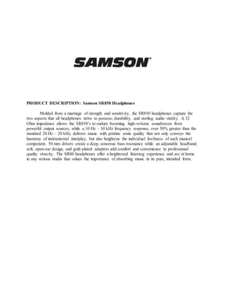 PRODUCT DESCRIPTION: Samson SR850 Headphones
Molded from a marriage of strength and sensitivity, the SR850 headphones capture the
two aspects that all headphones strive to possess; durability, and sterling audio vitality. A 32
Ohm impedance allows the SR850’s to endure booming, high-volume soundwaves from
powerful output sources, while a 10 Hz – 30 kHz frequency response, over 50% greater than the
standard 20 Hz – 20 kHz, delivers music with pristine sonic quality that not only conveys the
harmony of instrumental interplay, but also heightens the individual liveliness of each musical
component. 50 mm drivers create a deep, sonorous bass resonance while an adjustable headband,
soft, open-ear design, and gold-plated adapters add comfort and convenience to professional
quality vivacity. The SR80 headphones offer a heightened listening experience and are at home
in any serious studio that values the importance of absorbing music in its pure, intended form.
 