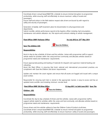 Coordinate drivers’ annual leave/R&R/TOIL schedule to ensure minimal disruption to programmer 
productivity, whilst ensuring staff rest effectively to ensure maximum safety of assets and 
passengers. 
Ensure staff and visitors in the field stations respect rules drivers are bound by with regard to 
safety and security of passengers. 
Generation of weekly staff movement plans for dissemination to all programmers and 
departments. 
Submit monthly vehicle performance reports to the logistics officer including fuel consumption, 
maintenance and vehicle utilization etc. File reports and contracts relating to vehicle management. 
Fleet Officer ERRP Peshawar Office 1ts July 2012,to 22nd May 2014 
Save The children (US) 
Responsibilities 
Assist in day-to-day schedule of drivers and hire vehicles. Liaises with programmer staff to support 
vehicle needs for activities within the camp and host community and allocates vehicles based on 
programmer needs and maintenance requirements. 
Ensure appropriate packing and loading of materials for dispatch and supervisor material loading and 
unloading. 
Assist the Fleet Officer in ensuring that local, national and international procurement practices are 
compliment with Save the Children and donor requirements. 
Update and maintain the asset register and ensure that all assets are logged and issued with a unique 
asset number. 
Responsible for ensuring each item is stored in the appropriate manner, is easy to access and has an 
updated stock card/Bin card including minimum reorder level. 
Fleet Officer ERRP DG Khan Office 15 Aug-2011 to 3oth June 2012 Save The 
Children (US) 
Responsibilities 
Coordinate the day-to-day schedule of drivers and hire vehicles. Liaises with programmer staff to 
support vehicle needs for activities within the camp and host community and allocates vehicles based on 
programmer needs and maintenance requirements. 
Ensure drivers and hire vehicles adhere to Save the Children Code of Conduct at all times. 
Coordinate drivers’ annual leave/R&R/TOIL schedule to ensure minimal disruption to programmer 
productivity, whilst ensuring staff rest effectively to ensure maximum safety of assets and passengers. 
 