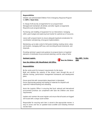 Responsibilities 
Initiated and administrated Children First’s Emergency Response Program 
for IDPS of Swat Crisis. 
In charge of all security arrangements for our program team 
Managed and maintained all vehicles and other logistic arrangements 
Required as per program planning. 
Purchasing and installing of equipment for our Interventions managing 
within given budget and exploring local market for optimal use of resources . 
Liaison with program teams to ensure adequate logistical consideration for 
coordination and planning of program implementation. 
Maintaining up-to-date control of all assets including tracking donor, value, 
and location, managing staff issue, and recording all asset movements and 
disposals. 
Providing technical support and guidance to program teams on logistical 
elements of distribution & procurement planning, and the setup of tents. 
Assistant Logistic. May-2007, To Oct- 
2008 
Save the children (UK) Muzaffrabad AJK Office. 
Responsibilities 
Be the centre point for transport requirements for the teams 
Build and develop the capacity of the drivers’ team through the use of 
effective training, performance management frameworks and development 
plans. 
Ensure good link with transportation department in Islamabad. 
Ensure appropriate packing and loading of materials for dispatch and 
supervisor material loading and unloading. 
Assist the Logistics Officer in ensuring that local, national and international 
procurement practices are compliment with Save the Children and donor 
requirements. 
Update and maintain the asset register and ensure that all assets are logged 
and issued with a unique asset number. 
Responsible for ensuring each item is stored in the appropriate manner, is 
easy to access and has an updated stock card/Bin card including minimum 
reorder level. 
 