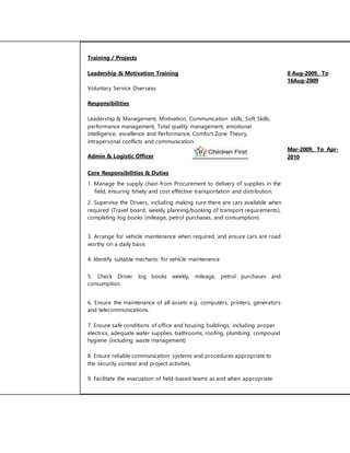 Training / Projects 
Leadership & Motivation Training 8 Aug-2009, To 
16Aug-2009 
Voluntary Service Overseas 
Responsibilities 
Leadership & Management, Motivation, Communication skills, Soft Skills, 
performance management, Total quality management, emotional 
intelligence, excellence and Performance, Comfort Zone Theory, 
intrapersonal conflicts and communication. 
Admin & Logistic Officer 
Mar-2009, To Apr- 
2010 
Core Responsibilities & Duties 
1. Manage the supply chain from Procurement to delivery of supplies in the 
field, ensuring timely and cost effective transportation and distribution. 
2. Supervise the Drivers, including making sure there are cars available when 
required (Travel board, weekly planning/booking of transport requirements), 
completing log books (mileage, petrol purchases, and consumption). 
3. Arrange for vehicle maintenance when required, and ensure cars are road 
worthy on a daily basis 
4. Identify suitable mechanic for vehicle maintenance 
5. Check Driver log books weekly, mileage, petrol purchases and 
consumption. 
6. Ensure the maintenance of all assets e.g. computers, printers, generators 
and telecommunications. 
7. Ensure safe conditions of office and housing buildings, including proper 
electrics, adequate water supplies, bathrooms, roofing, plumbing, compound 
hygiene (including waste management) 
8. Ensure reliable communication systems and procedures appropriate to 
the security context and project activities. 
9. Facilitate the evacuation of field-based teams as and when appropriate 
 