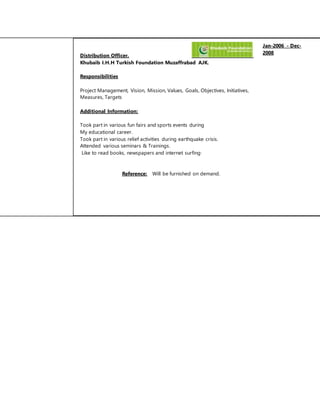 Distribution Officer. 
Jan-2006 - Dec- 
2008 
Khubaib I.H.H Turkish Foundation Muzaffrabad AJK. 
Responsibilities 
Project Management, Vision, Mission, Values, Goals, Objectives, Initiatives, 
Measures, Targets 
Additional Information: 
Took part in various fun fairs and sports events during 
My educational career. 
Took part in various relief activities during earthquake crisis. 
Attended various seminars & Trainings. 
Like to read books, newspapers and internet surfing· 
Reference: Will be furnished on demand. 
