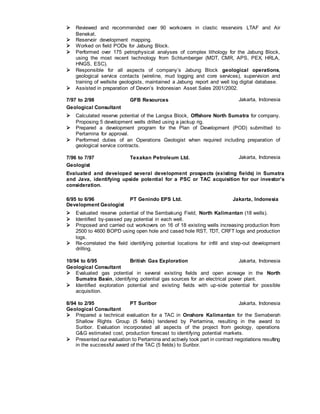  Reviewed and recommended over 90 workovers in clastic reservoirs LTAF and Air
Benekat.
 Reservoir development mapping.
 Worked on field PODs for Jabung Block.
 Performed over 175 petrophysical analyses of complex lithology for the Jabung Block,
using the most recent technology from Schlumberger (MDT, CMR, APS, PEX, HRLA,
HNGS, ESC).
 Responsible for all aspects of company’s Jabung Block geological operations,
geological service contacts (wireline, mud logging and core services), supervision and
training of wellsite geologists, maintained a Jabung report and well log digital database.
 Assisted in preparation of Devon’s Indonesian Asset Sales 2001/2002.
7/97 to 2/98 GFB Resources Jakarta, Indonesia
Geological Consultant
 Calculated reserve potential of the Langsa Block, Offshore North Sumatra for company.
Proposing 5 development wells drilled using a jackup rig.
 Prepared a development program for the Plan of Development (POD) submitted to
Pertamina for approval.
 Performed duties of an Operations Geologist when required including preparation of
geological service contracts.
7/96 to 7/97 Texakan Petroleum Ltd. Jakarta, Indonesia
Geologist
Evaluated and developed several development prospects (existing fields) in Sumatra
and Java, identifying upside potential for a PSC or TAC acquisition for our investor’s
consideration.
6/95 to 6/96 PT Genindo EPS Ltd. Jakarta, Indonesia
Development Geologist
 Evaluated reserve potential of the Sembakung Field, North Kalimantan (18 wells).
 Identified by-passed pay potential in each well.
 Proposed and carried out workovers on 16 of 18 existing wells increasing production from
2500 to 4600 BOPD using open hole and cased hole RST, TDT, CRFT logs and production
logs.
 Re-correlated the field identifying potential locations for infill and step-out development
drilling.
10/94 to 6/95 British Gas Exploration Jakarta, Indonesia
Geological Consultant
 Evaluated gas potential in several existing fields and open acreage in the North
Sumatra Basin, identifying potential gas sources for an electrical power plant.
 Identified exploration potential and existing fields with up-side potential for possible
acquisition.
8/94 to 2/95 PT Suribor Jakarta, Indonesia
Geological Consultant
 Prepared a technical evaluation for a TAC in Onshore Kalimantan for the Semaberah
Shallow Rights Group (5 fields) tendered by Pertamina, resulting in the award to
Suribor. Evaluation incorporated all aspects of the project from geology, operations
G&G estimated cost, production forecast to identifying potential markets.
 Presented our evaluation to Pertamina and actively took part in contract negotiations resulting
in the successful award of the TAC (5 fields) to Suribor.
 