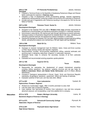 6/93 to 7/94 PT Patraindo Perdsadamaju Jakarta, Indonesia
Geologist
 Prepared a Technical Study on the feasibility of developing Pertamina’s Mogoi and Wasian
fields (carbonate) for investors in East Iran Jaya.
 Prepared a Plan of Development (POD) incorporating geology, reservoir engineering,
development drilling potential, production profiles and economics for submittal to Pertamina.
 Actively took part in negotiations with Pertamina resulting in the award of a TAC for the two
fields to Patrindo.
6/87 to 5/93 Petromer Trend / Santa Fe Jakarta, Indonesia
Development Geologist
 Assigned to the Salawati PSC and JOB in Western Irian Jaya primarily responsible for
development of existing fields and identifying exploration prospects in carbonate reservoirs.
 Instrumental in reducing the 18% decline per year through identifying successful workovers.
 Geological advisor to Exploitation Department for Salawati Block Irian Jaya, identifying and
evaluating potential workover and development drilling candidates in carbonates.
 Operational Geologist for Salawati PSC and JOB. Responsibilities included evaluating drilling
results, petrophysical analysis and maintaining a 700 well digital well log database.
1/85 to 5/86 Mobil Oil Co. Midland, Texas
Development Geologist
 Geologist on reservoir management team for Midland, Upton, Crane and Ector counties
in West Texas working closely with reservoir engineers.
 Responsibilities included, recommending development drilling, potential workovers and
assisting team in designing water-flood programs in carbonates reservoirs.
 Developed facies maps to enhance the secondary recovery of oil from carbonate
reservoirs.
 Evaluated and recommended existing properties upside potential.
2/81 to 1/85 Superior Oil Co. Houston,
Texas
Development Geologist
 Responsible for overseeing the development of several international properties
including drilling operations, log analysis, updating structure and net pay maps for
Huffco’s Indonesian Nilam and Badak fields Kalimantan and K-12 Block offshore
Netherlands.
 Company’s Geological representative in Brunei, Egypt, Sicily and Dominican Republic
overseeing all geological operations, government liaison and training of nationals.
 Evaluated potential of farm-outs and new bids when offered.
2/77 to 2/81 Core Laboratories Ypsilanti, Mi
Hydrocarbon Pressure Engineer
 Worked as a hydrocarbon logger. After 3 months promoted to crew chief.
 Last two years was a Pressure Engineer.
 Lead engineer that field-tested (8 months) Core Laboratory’s new real time computer
abnormal pressure unit incorporating a real time satellite link to company.
Education 8/73 to 12/76 Eastern Michigan University Livonia, Mi
Bachelors Degree of Science in Geology
8/71 to 5/73 Schoolcraft Community College Plymouth, Mi
Associates Degree of Science
2/78 to 2/81 Plymouth Salem High School Houston, Texas
High School Diploma
 