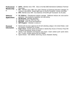 Professional
Membership
s
 AAPG - Member since 1976. Was on the Bali 2000 International Conference Technical
Committee.
 IPA - Member since 1988. Four years Chairman of Continuing Education averaging 10
courses a year (88-92). Served eight years on the IPA Convention Lecture committee.
 SPE - Member since 1991. Vice Chairman of the SPE golf Tournament for 24 years.
Software
Applications
 GS Software - Petrophysical analysis package. Additional services are cross-section
generation, data displaying capabilities and data editing.
 SDI Montage - Montage generation.
 Geoquest - StratLog, Well Pick Plus.
 Microsoft - Word, Excel and PowerPoint
 SMT Kingdom – Attended a course on.
Personal
Information
 Married with two boys aged 22 and 24 both attending college in the United States. Lived
and worked in Indonesia for 27 years.
 Eagle Scout, recently retired Scoutmaster of Jakarta Boy Scouts of America Troop 455
at Jakarta International School (8 years)
 Jakarta Youth Baseball Commissioner and Coach. Coach several youth sports teams
over 10 years. Actively playing Golf and Softball.
 Sports Interest - Golf, Softball, Swimming, Soccer, Baseball, Bowling
 