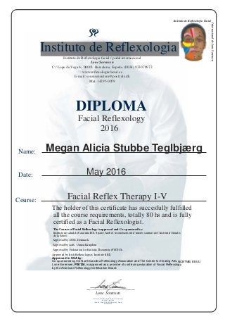DIPLOMA
Instituto de Reflexologia
Instituto de Reflexologia facial / podal internacional
Lone Sorensen
C / Lope de Vega 6. 08005 Barcelona, España. (0034) 933078972
www.reflexologiafacial.es
E-mail: sorensensistem@post.tele.dk
Mat. 14295-0059
Name:
Date:
Course:
Facial Reflexology
2016
Facial Reflex Therapy I-V
The holder of this certificate has succesfully fulfilled
all the course requirements, totally 80 hs and is fully
certified as a Facial Reflexologist.
The Courses of Facial Reflexology is approved and Co- sponsored by:
Instituto de salud de Cataluña IES, Spain (Amb el reconeixement d´interés sanitari de I´Institut d´Estudis
de la Salut)
NCBTMB, EEUU
Approved by DDZ, Denmark
Approved by AoR, United Kingdom
Approved by Federation for Holistic Therapists (FHT)Uk
Approved by Irish Reflexologists' Institute (IRI)
Approved in USA by:
Co-sponsored by the North Carolina Reflexology Association and The Center for Healing Arts,
Lone Sorensen, P00124, is approved as a provider of continuing education of Facial Reflexology
by the American Reflexology Certification Board.
Instituto de Reflexología Facial
InternacionaldeLoneSorensen
Megan Alicia Stubbe Teglbjærg
May 2016
Lone Sorensen
Instituto de Reflexología Facial Internacional
de Lone Sorensen
Lope de Vega 6, 08005 Barcelona, Spain
B63604656
 