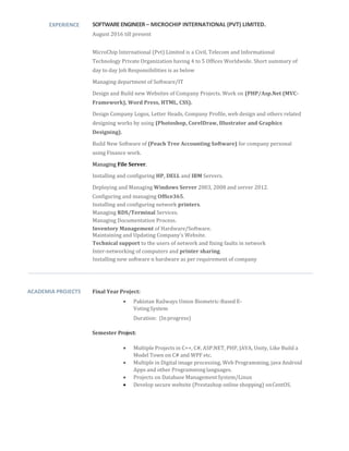 EXPERIENCE SOFTWAREENGINEER– MICROCHIP INTERNATIONAL (PVT) LIMITED.
August 2016 till present
MicroChip International (Pvt) Limited is a Civil, Telecom and Informational
Technology Private Organization having 4 to 5 Offices Worldwide. Short summary of
day to day Job Responsibilities is as below
Managing department of Software/IT
Design and Build new Websites of Company Projects. Work on (PHP/Asp.Net (MVC-
Framework), Word Press, HTML, CSS).
Design Company Logos, Letter Heads, Company Profile, web design and others related
designing works by using (Photoshop, CorelDraw, Illustrator and Graphics
Designing).
Build New Software of (Peach Tree Accounting Software) for company personal
using Finance work.
Managing File Server.
Installing and configuring HP, DELL and IBM Servers.
Deploying and Managing Windows Server 2003, 2008 and server 2012.
Configuring and managing Office365.
Installing and configuring network printers.
Managing RDS/Terminal Services.
Managing Documentation Process.
Inventory Management of Hardware/Software.
Maintaining and Updating Company’s Website.
Technical support to the users of network and fixing faults in network
Inter-networking of computers and printer sharing.
Installing new software n hardware as per requirement of company
ACADEMIA PROJECTS Final Year Project:
 Pakistan Railways Union Biometric-Based E-
VotingSystem 
Duration: (In progress)
Semester Project:
 Multiple Projects in C++, C#, ASP.NET, PHP, JAVA, Unity, Like Build a
Model Town on C# and WPF etc.
 Multiple in Digital image processing, Web Programming, java Android
Apps and other Programming languages.
 Projects on Database ManagementSystem/Linux
 Develop secure website (Prestashop online shopping) onCentOS.
 