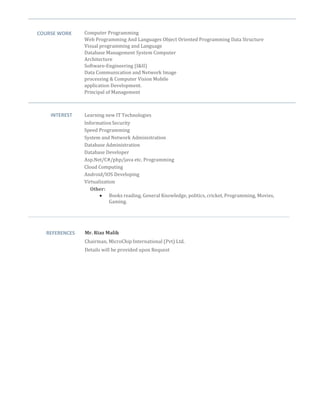 COURSE WORK Computer Programming
Web Programming And Languages Object Oriented Programming Data Structure
Visual programming and Language
Database Management System Computer
Architecture
Software-Engineering (I&II)
Data Communication and Network Image
processing & Computer Vision Mobile
application Development.
Principal of Management

INTEREST Learning new IT Technologies
InformationSecurity
Speed Programming
System and Network Administration
Database Administration
Database Developer
Asp.Net/C#/php/java etc. Programming
Cloud Computing
Android/IOS Developing
Virtualization
Other:
 Books reading, General Knowledge, politics, cricket, Programming, Movies,
Gaming.
REFERENCES Mr. Riaz Malik
Chairman, MicroChip International (Pvt) Ltd.
Details will be provided upon Request
 