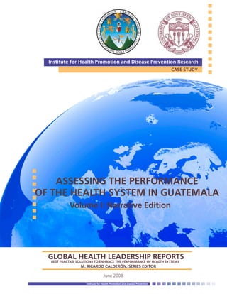 San Gabriel Valley and Metropolitan Service Planning Area Health Office (SPA 3 & 4)
June 2008
Institute for Health Promotion and Disease Prevention
CASE STUDY
Institute for Health Promotion and Disease Prevention Research
ASSESSING THE PERFORMANCE
OF THE HEALTH SYSTEM IN GUATEMALA
Volume I: Narrative Edition
GLOBAL HEALTH LEADERSHIP REPORTSBEST PRACTICE SOLUTIONS TO ENHANCE THE PERFORMANCE OF HEALTH SYSTEMS	 	
			 M. RICARDO CALDERÓN, SERIES EDITOR
 