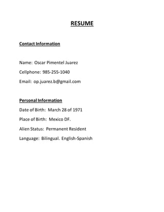 RESUME
Contact Information
Name: Oscar Pimentel Juarez
Cellphone: 985-255-1040
Email: op.juarez.b@gmail.com
Personal Information
Date of Birth: March 28 of 1971
Place of Birth: Mexico DF.
Alien Status: Permanent Resident
Language: Bilingual. English-Spanish
 