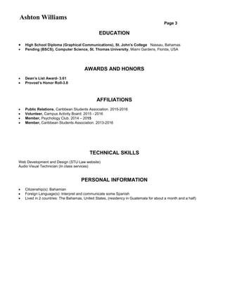 Ashton Williams
Page 3
EDUCATION
 High School Diploma (Graphical Communications), St. John's College Nassau, Bahamas
 Pending (BSCS), Computer Science, St. Thomas University, Miami Gardens, Florida, USA
AWARDS AND HONORS
 Dean’s List Award- 3.61
 Provost’s Honor Roll-3.8
AFFILIATIONS
 Public Relations, Caribbean Students Association. 2015-2016
 Volunteer, Campus Activity Board. 2015 - 2016
 Member, Psychology Club. 2014 – 2015
 Member, Caribbean Students Association. 2013-2016
TECHNICAL SKILLS
Web Development and Design (STU Law website)
Audio Visual Technician (In class services)
PERSONAL INFORMATION
 Citizenship(s): Bahamian
 Foreign Language(s): Interpret and communicate some Spanish
 Lived in 2 countries: The Bahamas, United States, (residency in Guatemala for about a month and a half)
 