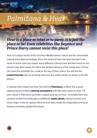 Palmižana & Hvar
9
Hvar is a unique fusion of the luxurious Mediterranean nature and the remarkable
cultural and historical heritage. Since the island of Hvar has been located in the
heart of all the main sea routes, many different cultures have left their traces to the
present day. New meets the Old in the perfect harmony of the lovely town of Hvar.
You have the possibility for a walk to the top of Hvar, where You will ﬁnd the
ancient fortress with an amazing view over the whole island, as shown in the left
picture.
3 nautical miles away from Hvar You will ﬁnd Palmižana. It offers You a great
opportunity to combine relaxing atmosphere with the vivid crowd on Hvar. Tie
your vessel in Palmizana and take a speed boat taxi to Hvar - 5 minutes from one
world to another! Its landscape is fulﬁlled by exotic plants, nature’s sounds and
music linger in the air, spaces full of art and relics excite the imagination and local
aromas and tastes delight the senses.
Hvar is a place to relax or to party. It is just the
place to be! Even celebrities like Beyonce and
Prince Harry cannot resist this place!
 