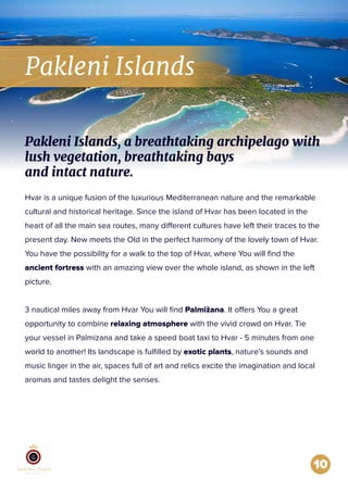 Pakleni Islands
10
Hvar is a unique fusion of the luxurious Mediterranean nature and the remarkable
cultural and historical heritage. Since the island of Hvar has been located in the
heart of all the main sea routes, many different cultures have left their traces to the
present day. New meets the Old in the perfect harmony of the lovely town of Hvar.
You have the possibility for a walk to the top of Hvar, where You will ﬁnd the
ancient fortress with an amazing view over the whole island, as shown in the left
picture.
3 nautical miles away from Hvar You will ﬁnd Palmižana. It offers You a great
opportunity to combine relaxing atmosphere with the vivid crowd on Hvar. Tie
your vessel in Palmizana and take a speed boat taxi to Hvar - 5 minutes from one
world to another! Its landscape is fulﬁlled by exotic plants, nature’s sounds and
music linger in the air, spaces full of art and relics excite the imagination and local
aromas and tastes delight the senses.
Pakleni Islands, a breathtaking archipelago with
lush vegetation, breathtaking bays
and intact nature.
 