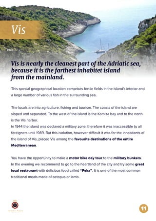 Vis
11
This special geographical location comprises fertile ﬁelds in the island's interior and
a large number of various ﬁsh in the surrounding sea.
The locals are into agriculture, ﬁshing and tourism. The coasts of the island are
sloped and separated. To the west of the island is the Komiza bay and to the north
is the Vis harbor.
In 1944 the island was declared a military zone, therefore it was inaccessible to all
foreigners until 1989. But this isolation, however difficult it was for the inhabitants of
the island of Vis, placed Vis among the favourite destinations of the entire
Mediterranean.
You have the opportunity to make a motor bike day tour to the military bunkers.
In the evening we recommend to go to the heartland of the city and try some great
local restaurant with delicious food called “Peka”. It is one of the most common
traditional meals made of octopus or lamb.
Vis is nearly the cleanest part of the Adriatic sea,
because it is the farthest inhabitet island
from the mainland.
 
