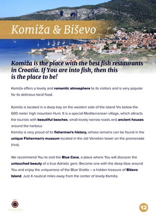 Komiža & Biševo
12
Komiža offers a lovely and romantic atmosphere to its visitors and is very popular
for its delicious local food.
Komiža is located in a deep bay on the western side of the island Vis below the
600 meter high mountain Hum. It is a special Mediterranean village, which attracts
the tourists with beautiful beaches, small lovely narrow roads and ancient houses
around the harbour.
Komiža is very proud of its ﬁsherman's history, whose remains can be found in the
unique Fisherman's museum located in the old Venetian tower on the promenade
(riva).
We recommend You to visit the Blue Cave, a place where You will discover the
untouched beauty of a true Adriatic gem. Become one with the deep blue around
You and enjoy the uniqueness of the Blue Grotto – a hidden treasure of Biševo
Island. Just 4 nautical miles away from the center of lovely Komiža.
Komiža is the place with the best fish restaurants
in Croatia. If You are into fish, then this
is the place to be!
 