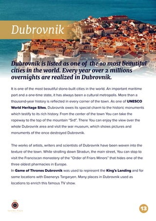 Dubrovnik
13
It is one of the most beautiful stone-built cities in the world. An important maritime
port and a one-time state, it has always been a cultural metropolis. More than a
thousand-year history is reﬂected in every corner of the town. As one of UNESCO
World Heritage Sites, Dubrovnik owes its special charm to the historic monuments
which testify to its rich history. From the center of the town You can take the
ropeway to the top of the mountain “Srđ”. There You can enjoy the view over the
whole Dubrovnik area and visit the war museum, which shows pictures and
monuments of the once destroyed Dubrovnik.
The works of artists, writers and scientists of Dubrovnik have been woven into the
texture of the town. While strolling down Stradun, the main street, You can stop to
visit the Franciscan monastery of the “Order of Friars Minors” that hides one of the
three oldest pharmacies in Europe.
In Game of Thrones Dubrovnik was used to represent the King’s Landing and for
some locations with Daenerys Targaryen. Many places in Dubrovnik used as
locations to enrich this famous TV show.
Dubrovnik is listed as one of the 10 most beautiful
cities in the world. Every year over 2 millions
overnights are realized in Dubrovnik.
 