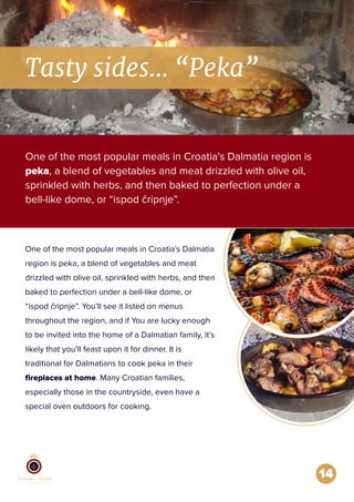 14
Tasty sides... “Peka”
One of the most popular meals in Croatia’s Dalmatia region is
peka, a blend of vegetables and meat drizzled with olive oil,
sprinkled with herbs, and then baked to perfection under a
bell-like dome, or “ispod čripnje”.
One of the most popular meals in Croatia’s Dalmatia
region is peka, a blend of vegetables and meat
drizzled with olive oil, sprinkled with herbs, and then
baked to perfection under a bell-like dome, or
“ispod čripnje”. You’ll see it listed on menus
throughout the region, and if You are lucky enough
to be invited into the home of a Dalmatian family, it’s
likely that you’ll feast upon it for dinner. It is
traditional for Dalmatians to cook peka in their
ﬁreplaces at home. Many Croatian families,
especially those in the countryside, even have a
special oven outdoors for cooking.
 