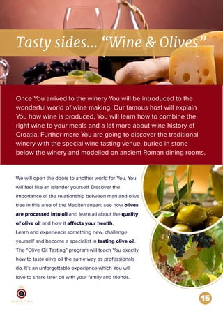 15
Tasty sides... “Wine & Olives”
Once You arrived to the winery You will be introduced to the
wonderful world of wine making. Our famous host will explain
You how wine is produced, You will learn how to combine the
right wine to your meals and a lot more about wine history of
Croatia. Further more You are going to discover the traditional
winery with the special wine tasting venue, buried in stone
below the winery and modelled on ancient Roman dining rooms.
We will open the doors to another world for You. You
will feel like an islander yourself. Discover the
importance of the relationship between man and olive
tree in this area of the Mediterranean; see how olives
are processed into oil and learn all about the quality
of olive oil and how it affects your health.
Learn and experience something new, challenge
yourself and become a specialist in tasting olive oil.
The “Olive Oil Tasting” program will teach You exactly
how to taste olive oil the same way as professionals
do. It’s an unforgettable experience which You will
love to share later on with your family and friends.
 