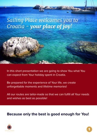 Sailing Place welcomes you to
Croatia - your place of joy!
Sailing Place welcomes you to
Croatia - your place of joy!
Because only the best is good enough for You!
1
In this short presentation we are going to show You what You
can expect from Your holiday spent in Croatia.
Be prepared for the experience of Your life, we create
unforgettable moments and lifetime memories!
All our routes are tailor-made so that we can fulﬁll all Your needs
and wishes as best as possible!
 