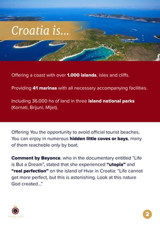 2
Offering a coast with over 1.000 islands, isles and cliffs.
Providing 41 marinas with all necessary accompanying facilities.
Including 36.000 ha of land in three island national parks
(Kornati, Brijuni, Mljet).
Offering You the opportunity to avoid official tourist beaches,
You can enjoy in numerous hidden little coves or bays, many
of them reacheble only by boat.
Comment by Beyonce, who in the documentary entitled “Life
is But a Dream”, stated that she experienced “utopia” and
“real perfection” on the island of Hvar in Croatia: “Life cannot
get more perfect, but this is astonishing. Look at this nature
God created…”
Croatia is...
 