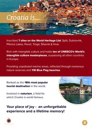 3
Croatia is...
Inscribed 7 sites on the World Heritage List: Split, Dubrovnik,
Plitvice Lakes, Poreč, Trogir, Šibenik & Hvar.
Rich with intangible culture and holds ten of UNESCO's World's
intangible culture masterpieces, surpassing all other countries
in Europe.
Providing unpolluted marine areas, reﬂected through numerous
nature reserves and 116 Blue Flag beaches.
Ranked as the 18th most popular
tourist destination in the world.
Involved in naturism, a ﬁeld for
which Croatia is world famous.
Your place of joy - an unforgettable
experience and a lifetime memory!
 