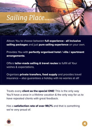 4
Allows You to choose between full experience - all inclusive
sailing packages and just pure sailing experience on your own.
Provides You with perfectly organised hotel / villa / apartment
arrangements.
Offers tailor-made sailing & travel routes to fulﬁll all Your
wishes & expectations.
Organises private transfers, food supply and provides travel
insurance – also guarantees a holiday with no worries at all!
Sailing Place...
Treats every client as the special ONE! This is the only way
You’ll have a once in a lifetime vacation & the only way for us to
have repeated clients with great feedback.
Has a satisfaction rate of over 99,7% and that is something
we’re very proud of.
 