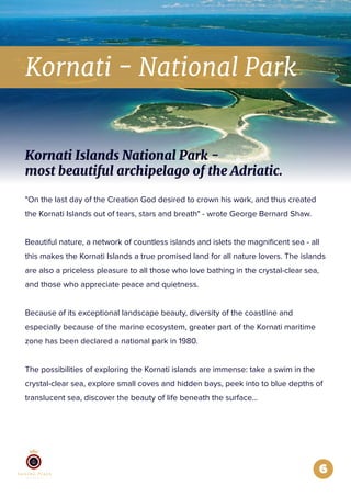 6
Kornati - National Park
"On the last day of the Creation God desired to crown his work, and thus created
the Kornati Islands out of tears, stars and breath" - wrote George Bernard Shaw.
Beautiful nature, a network of countless islands and islets the magniﬁcent sea - all
this makes the Kornati Islands a true promised land for all nature lovers. The islands
are also a priceless pleasure to all those who love bathing in the crystal-clear sea,
and those who appreciate peace and quietness.
Because of its exceptional landscape beauty, diversity of the coastline and
especially because of the marine ecosystem, greater part of the Kornati maritime
zone has been declared a national park in 1980.
The possibilities of exploring the Kornati islands are immense: take a swim in the
crystal-clear sea, explore small coves and hidden bays, peek into to blue depths of
translucent sea, discover the beauty of life beneath the surface...
Kornati Islands National Park -
most beautiful archipelago of the Adriatic.
 