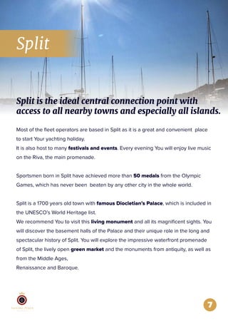 Split
7
Most of the ﬂeet operators are based in Split as it is a great and convenient place
to start Your yachting holiday.
It is also host to many festivals and events. Every evening You will enjoy live music
on the Riva, the main promenade.
Sportsmen born in Split have achieved more than 50 medals from the Olympic
Games, which has never been beaten by any other city in the whole world.
Split is a 1700 years old town with famous Diocletian’s Palace, which is included in
the UNESCO’s World Heritage list.
We recommend You to visit this living monument and all its magniﬁcent sights. You
will discover the basement halls of the Palace and their unique role in the long and
spectacular history of Split. You will explore the impressive waterfront promenade
of Split, the lively open green market and the monuments from antiquity, as well as
from the Middle Ages,
Renaissance and Baroque.
Split is the ideal central connection point with
access to all nearby towns and especially all islands.
 