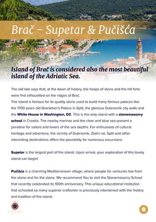 Brač - Supetar & Pučišća
8
The old tale says that, at the dawn of history, the heaps of stone and the hill forts
were ﬁrst silhouetted on the ridges of Brač.
The island is famous for its quality stone used to build many famous palaces like
the 1700 years old Diocletian’s Palace in Split, the glorious Dubrovnik city walls and
the White House in Washington, DC. This is the only island with a stonemasonry
school in Croatia. The nearby marinas and the clear and blue sea present a
paradise for sailors and lovers of the sea depths. For enthusiasts of cultural
heritage and adventure, the vicinity of Dubrovnik, Zlatni rat, Split and other
interesting destinations offers the possibility for numerous excursions.
Supetar is the largest port of the island. Upon arrival, your exploration of this lovely
island can begin!
Pučišća is a charming Mediterranean village, where people for centuries live from
the stone and for the stone. We recommend You to visit the Stonemasonry School
that recently celebrated its 100th anniversary. This unique educational institution
that schooled so many superior craftsmen is preciously intertwined with the history
and tradition of the island.
Island of Brač is considered also the most beautiful
island of the Adriatic Sea.
 