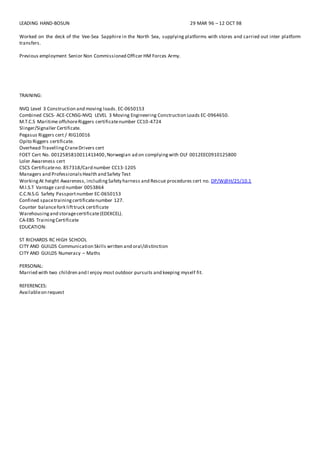 LEADING HAND-BOSUN 29 MAR 96 – 12 OCT 98
Worked on the deck of the Vee-Sea Sapphire in the North Sea, supplying platforms with stores and carried out inter platform
transfers.
Previous employment Senior Non Commissioned Officer HM Forces Army.
TRAINING:
NVQ Level 3 Construction and moving loads. EC-0650153
Combined CSCS- ACE-CCNSG-NVQ LEVEL 3 Moving Engineering Construction Loads EC-0964650.
M.T.C.S Maritime offshoreRiggers certificatenumber CC10-4724
Slinger/Signaller Certificate.
Pegasus Riggers cert / RIG10016
Opito Riggers certificate.
Overhead TravellingCraneDrivers cert
FOET Cert No. 0012585810011413400,Norwegian ad on complyingwith OLF 0012EEC0910125800
Loler Awareness cert
CSCS Certificateno. 857318/Card number CC13-1205
Managers and ProfessionalsHealth and Safety Test
WorkingAt height Awareness, includingSafety harness and Rescue procedures cert no. DP/W@H/25/10.1
M.I.S.T Vantage card number 0053864
C.C.N.S.G Safety Passportnumber EC-0650153
Confined spacetrainingcertificatenumber 127.
Counter balancefork lifttruck certificate
Warehousingand storagecertificate(EDEXCEL).
CA-EBS TrainingCertificate
EDUCATION:
ST RICHARDS RC HIGH SCHOOL
CITY AND GUILDS Communication Skills written and oral/distinction
CITY AND GUILDS Numeracy – Maths
PERSONAL:
Married with two children and I enjoy most outdoor pursuits and keeping myself fit.
REFERENCES:
Availableon request
 