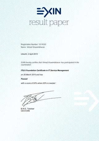 Registration Number: 5314520
Name: Vimod Viswambharan
Utrecht, 2 April 2015
EXIN hereby certifies that Vimod Viswambharan has participated in the
examination
ITIL® Foundation Certificate in IT Service Management
on 29 March 2015 and has
Passed
with a score of 93% where 65% is needed.
B.W.E. Taselaar
CEO EXIN
 