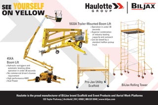 Haulotte is the proud manufacturer of BilJax brand Scaffold and Event Products and Aerial Work Platforms
125 Taylor Parkway | Archbold | OH | 43502 | 800.537.0540 | www.biljax.com
BilJax Rolling Tower
SEE YOURSELF
ON YELLOW
5533A Trailer-Mounted Boom Lift
45XA
Boom Lift
»» Hydraulic outriggers and
automatic leveling allow
operation in under 30 seconds
»» No commercial driver’s license
requirement
»» High performance 4WD
»» Dual Power
»» Operation in under 30
seconds
»» Superior combination
of industry leading
capacity and outreach
»» Can be towed by a
standard halfton pickup
truck
Pro-Jax Utility
Scaffold
 