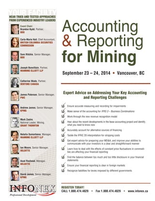 September 23 – 24, 2014 • Vancouver, BC
REGISTER TODAY!
CALL 1.800.474.4829 • Fax 1.800.474.4829 • www.infonex.ca
Expert Advice on Addressing Your Key Accounting
and Reporting Challenges
Sam Ritchie, Senior Manager,
BDO
Joseph Bonvillain, Partner,
MANNING ELLIOTT LLP
Catherine Wade, Partner,
DENTONS CANADA
James Paterson, Senior Manager,
PWC
Andrew James, Senior Manager,
KPMG
Mark Zastre,
National Leader, Mining,
GRANT THORNTON
Natalia Samartseva, Manager,
MANNING ELLOITT LLP
Accounting
& Reporting
for Mining
Event Chair:
Bryndon Kydd, Partner,
BDO
Carla-Marie Hait, Chief Accountant,
BRITISH COLUMBIA SECURITIES
COMMISSION
Ian Moore, Senior Manager,
DELOITTE
YOUR FACULTYHEAR TRIED AND TESTED APPROACHES
FROM EXPERIENCED INDUSTRY LEADERS
Asad Rasheed, Manager,
DELOITTE
David James, Senior Manager,
KPMG
Ensure accurate measuring and recording for impairments
Make sense of the accounting for IFRS 3 – Business Combinations
Work through the new revenue recognition model
Hear about the recent developments in the lease accounting project and identify
what you need to know now
Accurately account for alternative sources of financing
Tackle the IFRIC 20 interpretation for stripping costs
Get expert advice for preparing your MD&A, and improve your abilities to
communicate with your investors in a clear and straightforward manner
Learn how to deal with the effects of constant price fluctuations in commodi-
ties are affecting your financial reporting
Find the balance between too much and too little disclosure in your financial
statements
Ensure your financial reporting is clear in foreign markets
Recognize liabilities for levies imposed by different governments
❑P
❑P
❑P
❑P
❑P
❑P
❑P
❑P
❑P
❑P
❑P
 
