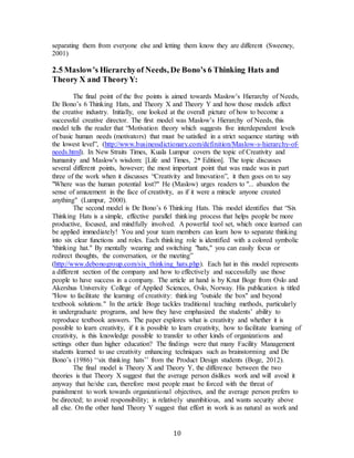 10
separating them from everyone else and letting them know they are different (Sweeney,
2001)
2.5 Maslow’s Hierarchyof Needs, De Bono’s 6 Thinking Hats and
Theory X and TheoryY:
The final point of the five points is aimed towards Maslow’s Hierarchy of Needs,
De Bono’s 6 Thinking Hats, and Theory X and Theory Y and how those models affect
the creative industry. Initially, one looked at the overall picture of how to become a
successful creative director. The first model was Maslow’s Hierarchy of Needs, this
model tells the reader that “Motivation theory which suggests five interdependent levels
of basic human needs (motivators) that must be satisfied in a strict sequence starting with
the lowest level”, (http://www.businessdictionary.com/definition/Maslow-s-hierarchy-of-
needs.html). In New Straits Times, Kuala Lumpur covers the topic of Creativity and
humanity and Maslow's wisdom: [Life and Times, 2* Edition]. The topic discusses
several different points, however; the most important point that was made was in part
three of the work when it discusses “Creativity and Innovation”, it then goes on to say
"Where was the human potential lost?" He (Maslow) urges readers to "... abandon the
sense of amazement in the face of creativity, as if it were a miracle anyone created
anything" (Lumpur, 2000).
The second model is De Bono’s 6 Thinking Hats. This model identifies that “Six
Thinking Hats is a simple, effective parallel thinking process that helps people be more
productive, focused, and mindfully involved. A powerful tool set, which once learned can
be applied immediately! You and your team members can learn how to separate thinking
into six clear functions and roles. Each thinking role is identified with a colored symbolic
"thinking hat." By mentally wearing and switching "hats," you can easily focus or
redirect thoughts, the conversation, or the meeting”
(http://www.debonogroup.com/six_thinking_hats.php). Each hat in this model represents
a different section of the company and how to effectively and successfully use those
people to have success in a company. The article at hand is by Knut Boge from Oslo and
Akershus University College of Applied Sciences, Oslo, Norway. His publication is titled
"How to facilitate the learning of creativity: thinking "outside the box" and beyond
textbook solutions." In the article Boge tackles traditional teaching methods, particularly
in undergraduate programs, and how they have emphasized the students’ ability to
reproduce textbook answers. The paper explores what is creativity and whether it is
possible to learn creativity, if it is possible to learn creativity, how to facilitate learning of
creativity, is this knowledge possible to transfer to other kinds of organizations and
settings other than higher education? The findings were that many Facility Management
students learned to use creativity enhancing techniques such as brainstorming and De
Bono’s (1986) ‘‘six thinking hats’’ from the Product Design students (Boge, 2012).
The final model is Theory X and Theory Y, the difference between the two
theories is that Theory X suggest that the average person dislikes work and will avoid it
anyway that he/she can, therefore most people must be forced with the threat of
punishment to work towards organizational objectives, and the average person prefers to
be directed; to avoid responsibility; is relatively unambitious, and wants security above
all else. On the other hand Theory Y suggest that effort in work is as natural as work and
 