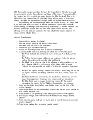 16
fields like graphic design to produce the flyers for the production. She also has people
who construct the sets for the production and things of that nature. Those relationships
that Harrison has, help in making the vision that she has fully functional. Due to the
relationships that Harrison has with other individuals who are a part of the creative
industry, her vision for a production is brought to life due to those interrelationships.
In considering the interrelationships within the creative industry, is it magic, luck,
or just hard work, what does it take to become a successful creative director in the
fashion industry, the findings were conducted by interviewing 11 creative directors. The
directors are from the fashion field and other fields of the creative industry. The
following shows the interview questions that were asked to the creative directors of
various creative industry fields:
Interview Questionnaire:
1. Where did your journey first begin?
2. How did you get started in this industry (Education)?
3. How long have you been in this profession?
4. Who is/was your role model and why?
5. Would you describe yourself more as a leader or a manager?
6. According to De Bono’s six thinking hats which hat best describes you?
- The White Hat calls for information known or needed. "The facts, just the
facts.
- The Yellow Hat symbolizes brightness and optimism. Under this hat you
explore the positives and probe for value and benefit.
- The Black Hat is judgment - the devil's advocate or why something may not
work. Spot the difficulties and dangers; where things might go wrong.
Probably the most powerful and useful of the Hats but a problem if overused.
 
- The Red Hat signifies feelings, hunches and intuition. When using this hat you
can express emotions and feelings and share fears, likes, dislikes, loves, and
hates.
- The Green Hat focuses on creativity; the possibilities, alternatives, and new
ideas. It's an opportunity to express new concepts and new perceptions.
- The Blue Hat is used to manage the thinking process. It's the control
mechanism that ensures the Six Thinking Hats guidelines are observed
7. What was the driving force behind your decision to get into this field of the
creative industry?
8. What do you feel is the best environment for you when you are trying to come up
with creative and new ideas?
9. What process do you go through when putting your creative work together?
10. How do you manage your work/personal life balance while being a creative
director?
11. What are some crucial skill sets you had to learn in order to become a successful
creative director?
12. What is your method for overcoming creative blocks?
 