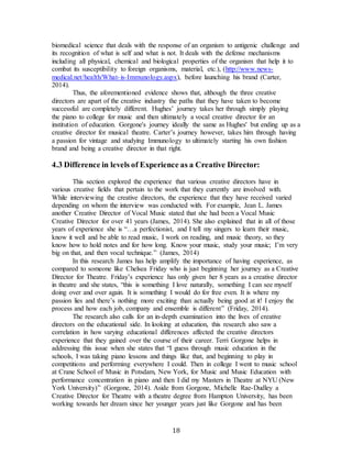 18
biomedical science that deals with the response of an organism to antigenic challenge and
its recognition of what is self and what is not. It deals with the defense mechanisms
including all physical, chemical and biological properties of the organism that help it to
combat its susceptibility to foreign organisms, material, etc.), (http://www.news-
medical.net/health/What-is-Immunology.aspx), before launching his brand (Carter,
2014).
Thus, the aforementioned evidence shows that, although the three creative
directors are apart of the creative industry the paths that they have taken to become
successful are completely different. Hughes’ journey takes her through simply playing
the piano to college for music and then ultimately a vocal creative director for an
institution of education. Gorgone's journey ideally the same as Hughes' but ending up as a
creative director for musical theatre. Carter’s journey however, takes him through having
a passion for vintage and studying Immunology to ultimately starting his own fashion
brand and being a creative director in that right.
4.3 Difference in levels of Experience as a Creative Director:
This section explored the experience that various creative directors have in
various creative fields that pertain to the work that they currently are involved with.
While interviewing the creative directors, the experience that they have received varied
depending on whom the interview was conducted with. For example, Jean L. James
another Creative Director of Vocal Music stated that she had been a Vocal Music
Creative Director for over 41 years (James, 2014). She also explained that in all of those
years of experience she is “…a perfectionist, and I tell my singers to learn their music,
know it well and be able to read music, I work on reading, and music theory, so they
know how to hold notes and for how long. Know your music, study your music; I’m very
big on that, and then vocal technique.” (James, 2014)
In this research James has help amplify the importance of having experience, as
compared to someone like Chelsea Friday who is just beginning her journey as a Creative
Director for Theatre. Friday’s experience has only given her 8 years as a creative director
in theatre and she states, “this is something I love naturally, something I can see myself
doing over and over again. It is something I would do for free even. It is where my
passion lies and there’s nothing more exciting than actually being good at it! I enjoy the
process and how each job, company and ensemble is different” (Friday, 2014).
The research also calls for an in-depth examination into the lives of creative
directors on the educational side. In looking at education, this research also saw a
correlation in how varying educational differences affected the creative directors
experience that they gained over the course of their career. Terri Gorgone helps in
addressing this issue when she states that “I guess through music education in the
schools, I was taking piano lessons and things like that, and beginning to play in
competitions and performing everywhere I could. Then in college I went to music school
at Crane School of Music in Potsdam, New York, for Music and Music Education with
performance concentration in piano and then I did my Masters in Theatre at NYU (New
York University)” (Gorgone, 2014). Aside from Gorgone, Michelle Rae-Dudley a
Creative Director for Theatre with a theatre degree from Hampton University, has been
working towards her dream since her younger years just like Gorgone and has been
 