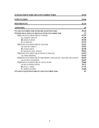 3
SUGGESTIONS FOR CREATIVE DIRECTORS 36-38
CONCLUSION 39-40
REFERENCES 41-44
APPENDIX 45
9.1 CREATIVEDIRECTOR INTERVIEW QUESTIONNAIRE 45-46
9.2 INDIVIDUAL RESULTS FROM EACHCREATIVEDIRECTOR 47
9.2.1 CREATIVE DIRECTORS OF FASHION 47-52
A. ANDREW GROVES 47-48
B. SIMON CARTER 49-50
C. B. MICHAEL 51-52
9.2.2 CREATIVE DIRECTORS OF THEATRE 53-61
A. CHELSEA FRIDAY 53-55
B. JAMES LEMON 56-58
C. MICHELLE RAE- DUDLEY 59-61
9.2.3 CREATIVE DIRECTOR OF MUSICAL THEATRE 62-65
A. TERRI GORGONE 62-65
9.2.4 CREATIVE DIRECTOR OF PERFORMINGARTS (MUSIC, THEATRE AND DANCE) 66-69
A. KATHYD. HARRISON 66-69
9.2.5 CREATIVE DIRECTORS OF VOCAL MUSIC 70-80
A. DEE JACKSON-FIELDS 70-72
B. JEAN L. JAMES 73-75
C. NORMA HUGHES 76-80
9.3 SURVEYQUESTIONNAIREON CREATIVE DIRECTORS 81
 