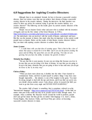 36
6.0 Suggestions for Aspiring Creative Directors:
Although there is no calculated formula for how to become a successful creative
director, there are various ways that one can achieve their dreams of being a successful
creative director in the creative industry. During the interviews the final question was
asked "Is there any advice for someone trying to get into the creative industry as a
creative director?" The following are the results given by current creative directors of the
creative industry:
Thespis was an Ancient Greek writer and actor who is credited with the invention
of tragedy and was the first winner of the Great Dionysia in 534b.c.
(http://writershistory.com/index.php?option=com_content&task=view&id=822&Itemid=
32). The individuals who are involved with the world of theatre, understand and know
that this was the moment in history that made what they do important to the current world
people know as theatre. Below are the results of what theatre creative directors believe
they can share with aspiring creative directors to achieve their dreams.
James Lemon:
"…I could share with you that idea of creating space. That is that its like a law of
nature that space is created for it to be filled and if you are the person creating the
space and not filling the space then you are still growing. Not only are you
growing but you have the ability to nurture the growth of others."
Michelle Rae-Dudley:
" Be sure that this is your passion, be sure you are doing this because you love it,
be sure that you are not doing it for fame or fortune, be sure that you are going to
be up to the many obstacles that you are going to have to face and once you do get
in it love it, live it, in every way."
Chelsea Friday:
" When you learn more about one, it doubles into the other. I have learned to
communicate better, and how to push myself to achieve things I may have once
thought impossible… this industry is one of the toughest in the game. You must
be strong enough to deal with the ups and downs, and if you find out you’re not,
you should choose another career. I also always advise to research the field you
want to go into from every angle and NEVER STOP LEARNING."
The creative field of music is something that is sometimes referred to as the
"international language" (http://www.unspecial.org/UNS707/t41.html). In this field no
matter what part of the world one may be in, people seem to relate through music. For
example, when a celebrity like Beyoncé travels around the world to perform, people
don’t just get her music but they get her, no matter what language it is. Jean L. James,
Norma Hughes, Dee Jackson- Fields, and Oscar Petty give advice on becoming
successful creative directors in music.
 