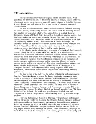 39
7.0 Conclusion:
This research has explored and investigated several important factors. While
considering the interrelationships of the creative industry, is it magic, luck or hard work,
what does it take for one to become a successful creative director in the fashion industry,
it gave a formula that could possibly help in ones journey of becoming a successful
creative director.
The first section of the research looked at research that was conducted pertaining
the creative industry and leadership theories. This section found that leadership theories
have an effect on the creative industry. This section looked at an article from the
International Journal of Cultural Policy in regards to two different director-generals from
BBC news station, and how the two men (John Birt and Greg Dyke) have different
creative management styles. The second publication looked at a dissertation on the topic
of " Interpreting business in film: Three case studies in creative leadership", this
dissertation focuses on the behavior of creative business leaders in three American films.
While looking at leadership theories and the creative industry it also analyzes in
publication number two behavioral theories and he creative industry.
In the following portion of this study, the analysis of motivational theories and the
creative industry by looking at publications on " The effects of reward schemes,
individualism-collectivism, and intrinsic motivation on teams’ creative performance” and
what are the effects that rewards have on creative performance and task motivation. The
second publication examined "Web-based training for innovation: an examination of
training regimens, training environment, and the moderating influence of creative
personal identity and intrinsic motivation". This article looked at training regimens, and
focuses on using Osborn-Parnes Creative Problem Solving (CPS) program as the
conceptual framework, to develop three online training programs, which were
implemented, and evaluated for their relative effectiveness for enhancing innovative
performance.
The third section of the study was the analysis of leadership and entrepreneurial
behavior. This section looked at a paper that focuses on drawing on emerging ideas
related to the concept of entrepreneurial leadership, which emphasizes a “distributed”
model synonymous with terms, which indicate that authority is decentralized (“shared”,
“team”, “democratic”, “representative” and “dispersed”). The second article is from the
International Journal of Business and Social Science. The article looks at the topic of
Student Entrepreneurial Leaders: Challenges and Competencies of Leading University
Entrepreneurship Programs by Afsaneh Bagheri and Zaidatol Akmaliah Lope Pihie from
University Putra Malaysia. The article was geared towards the challenges and
competencies of student entrepreneurial leaders in leading university entrepreneurship
programs.
Following that section, it focused on differences between leaders and managers.
The two publications used were discerning the differences between managers and leader
and what's the difference between leaders and managers. Both publications looked at
leaders and managers but article one looked at the points that are mentioned are geared
towards Educational Visionaries, Managers administer, Leaders innovate, Model the
way, Inspire a shared vision, Challenge the process, Enable others to act, Encourage the
heart. Article two stated that management is not a training ground for true leadership and
 