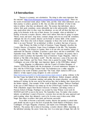 4
1.0 Introduction:
"Success is a journey, not a destination. The doing is often more important than
the outcome" (http://www.brainyquote.com/quotes/keywords/journey.html). These are
the words of renowned tennis player Arthur Ashe, just like Ashe when individuals are on
their journey to achieve greatness in life; they are often not informed of what it truly
takes to achieve what they are ultimately after. The journey that individuals take to
achieve their goals sometimes seems unbearable due to the unforeseeable. Individuals
may speak about what it is they want, but oftentimes no one will tell them that there are
going to be obstacles in the way of their dreams. For example, when an individual is
looking to become a creative director, others don’t inform them that it's going to require
"blood, sweat, and tears", long hours, constant change and even no social life sometimes.
Although the role of a creative director can be found in various fields of the creative
industry, from those who work in theatre companies to those who work in fashion, still
there is no exact "formula" for an individual to follow to achieve that type of success.
Anna Wintour the Editor in Chief of American Vogue Magazine describes the
Creative Director of American Vogue Grace Coddington in the film “The September
Issue” by saying, “She (Grace) is a genius, there is no one who can visualize, picture or
understand the direction of fashion or produce a great shoot, and she is remarkable” (The
September Issue, 2008). The film “The September Issue” chronicles the journey that is
taken in order to produce the September Issue of American Vogue Magazine, which is
labeled as “the bible of the fashion world”. This film interviews some of the most elite
such as Anna Wintour, and Tim Florio, Florio who is quoted by saying “Wintour and
Coddington are some of the high, most important figures in this $300 billion industry”.
Vogue Magazine in collaboration with the Council of Fashion Designers of
America (CFDA) has helped with the development of several mainstream designers to
date, with the CFDA/Vogue Fashion Fund. On Fashionista.com a online magazine
dedicated to the world of fashion posted that “The Fund, which started in 2003 as an
initiative to help support young designers in a dire economy”
(http://fashionista.com/2013/11/cfdavogue-fashion-fund-winners) giving evidence to the
fact that Vogue has helped in the development and influence fashion designers globally.
After years of academic studying and getting the proper education, one can find
him/herself looking for the next step in the process they take to finding their dream job in
the fashion industry. One example of this would be fashion designer Thakoon Panichgul.
In the year of 2005 Thakoon was runner-up for the CFDA/Vogue Fashion Fund Award.
With a Bachelors degree from Boston University in Business and taking courses at
Parsons School of Design, Panichgul was scouted by Anna Wintour to do work for
MANGO and GAP as seen in the movie The September Issue. No matter what creative
industry an individual is apart of however, everyone does not take the same approach and
path to getting where they ultimately want to be. In some cases it takes some a little
longer than others to achieve their goals and become successful.
In an effort to become a successful creative director the question is asked what
path should one take to get to the level of people like Sarah Burton of McQueen, Grace
Coddington of Vogue Magazine (America), and maybe even Christopher Bailey of
Burberry. The journey that is taken in becoming a creative director differs depending on
the individual pursuing the career. Some may view it as some type of magic that calls for
 